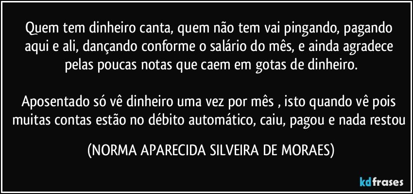 Quem tem dinheiro canta, quem não tem vai pingando, pagando aqui e ali, dançando conforme o salário do mês, e ainda agradece pelas poucas notas que caem em gotas de dinheiro.

Aposentado só vê dinheiro uma vez por mês , isto quando vê pois muitas contas estão no débito automático, caiu, pagou e nada restou (NORMA APARECIDA SILVEIRA DE MORAES)