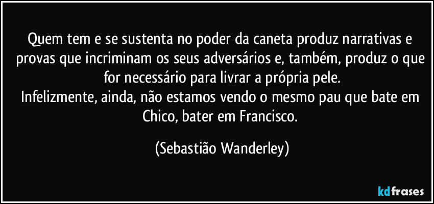Quem tem e se sustenta no poder da caneta produz narrativas e provas que incriminam os seus adversários e, também, produz o que for necessário para livrar a própria pele.
Infelizmente, ainda, não estamos vendo o mesmo pau que bate em Chico, bater em Francisco. (Sebastião Wanderley)