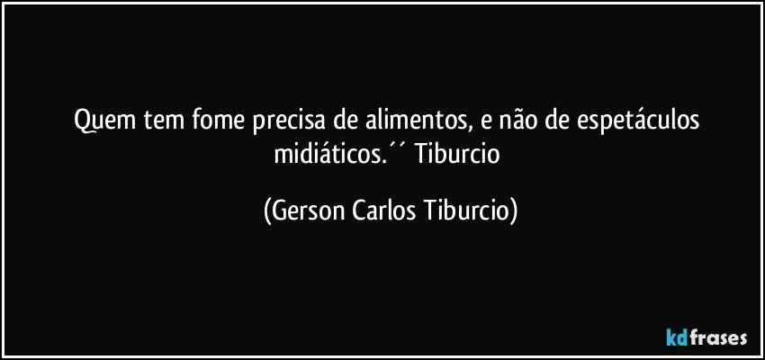 Quem tem fome precisa de alimentos, e não de espetáculos midiáticos.´´ Tiburcio (Gerson Carlos Tiburcio)