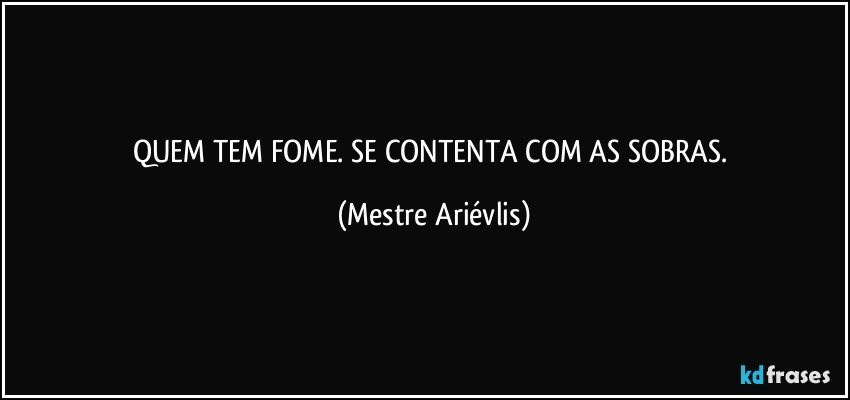 QUEM TEM FOME. SE CONTENTA COM AS SOBRAS. (Mestre Ariévlis)