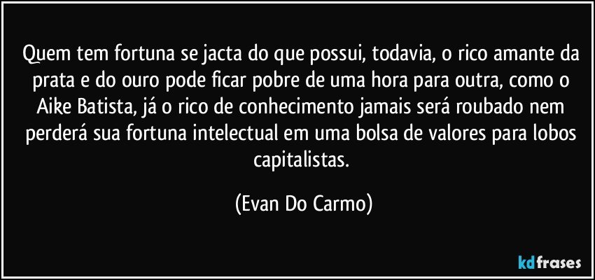 Quem tem fortuna se jacta do que possui, todavia, o rico amante da prata e do ouro pode ficar pobre de uma hora para outra, como o Aike Batista, já o rico de conhecimento jamais será roubado nem perderá sua fortuna intelectual em uma bolsa de valores para lobos capitalistas. (Evan Do Carmo)