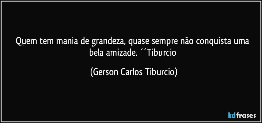 Quem tem mania de grandeza, quase sempre não conquista uma bela amizade. ´´Tiburcio (Gerson Carlos Tiburcio)