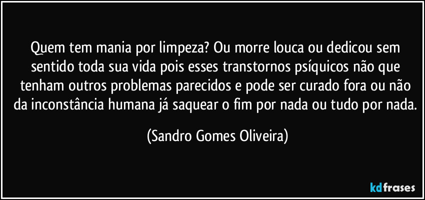 Quem tem mania por limpeza? Ou morre louca ou dedicou sem sentido toda sua vida pois esses transtornos psíquicos não que tenham outros problemas parecidos e pode ser curado fora ou não da inconstância humana já saquear o fim por nada ou tudo por nada. (Sandro Gomes Oliveira)