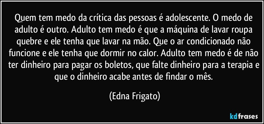 Quem tem medo da crítica das pessoas é adolescente. O medo de adulto é outro. Adulto tem medo é que a máquina de lavar roupa quebre e ele tenha que lavar na mão. Que o ar condicionado não funcione e ele tenha que dormir no calor. Adulto tem medo é de não ter dinheiro para pagar os boletos, que falte dinheiro para a terapia e que o dinheiro acabe antes de findar o mês. (Edna Frigato)