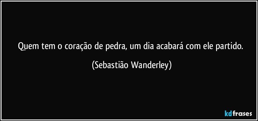 Quem tem o coração de pedra, um dia acabará com ele partido. (Sebastião Wanderley)