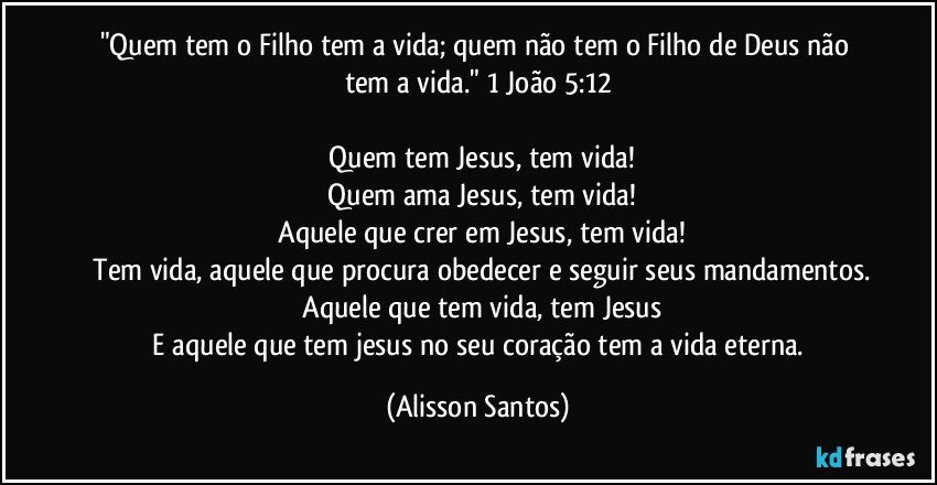 "Quem tem o Filho tem a vida; quem não tem o Filho de Deus não tem a vida." 1 João 5:12
Quem tem Jesus, tem vida!
Quem ama Jesus, tem vida!
Aquele que crer em Jesus, tem vida!
Tem vida, aquele que procura obedecer e seguir seus mandamentos.
Aquele que tem vida, tem Jesus
E aquele que tem jesus no seu coração tem a vida eterna. (Alisson Santos)