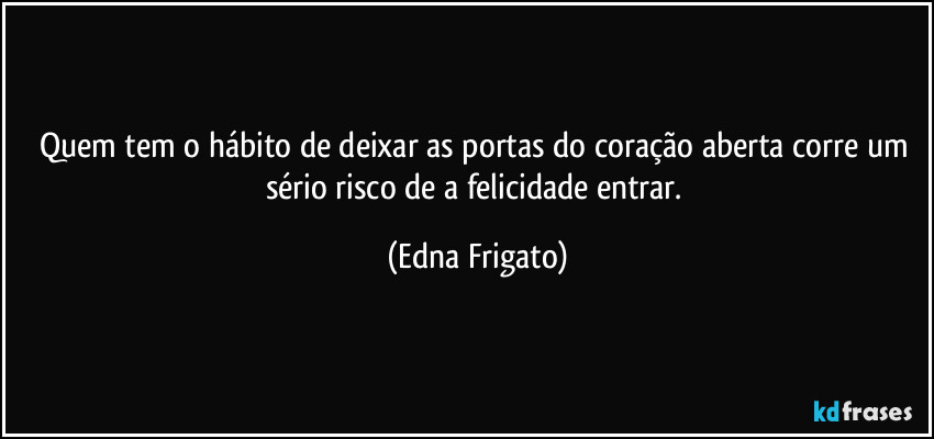 Quem tem o hábito de deixar as portas do coração aberta corre um sério risco de a felicidade entrar. (Edna Frigato)