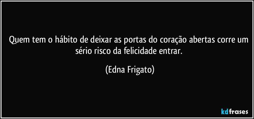 Quem tem o hábito de deixar as portas do coração abertas corre um sério risco da felicidade entrar. (Edna Frigato)