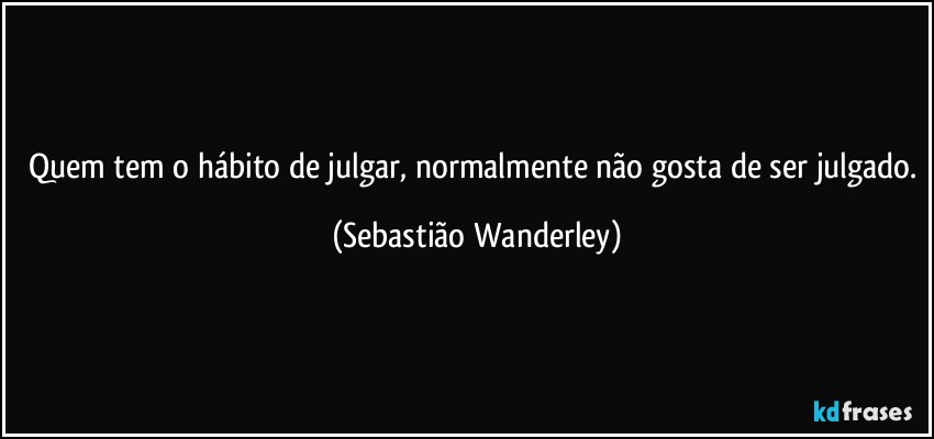 Quem tem o hábito de julgar, normalmente não gosta de ser julgado. (Sebastião Wanderley)