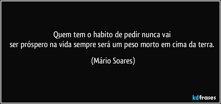 Quem tem o habito de pedir nunca vai 
ser próspero na vida sempre será um peso morto em cima da terra. (Mário Soares)