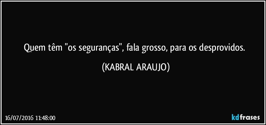 Quem têm "os seguranças", fala grosso, para os desprovidos. (KABRAL ARAUJO)