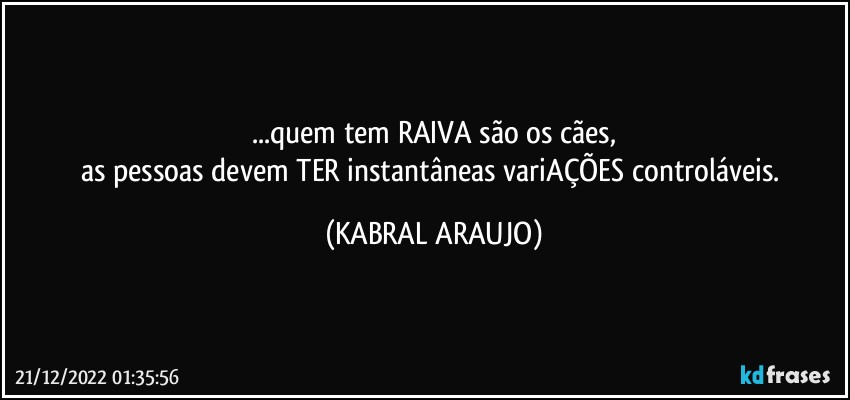 ...quem tem RAIVA são os cães,
as pessoas devem TER instantâneas variAÇÕES controláveis. (KABRAL ARAUJO)