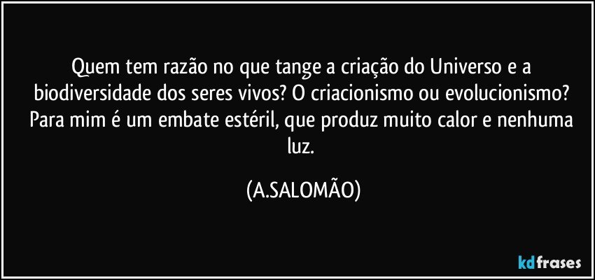 Quem tem razão no que tange a criação do Universo e a biodiversidade dos seres vivos? O criacionismo ou evolucionismo? Para mim é um embate estéril, que produz muito calor e nenhuma luz. (A.SALOMÃO)