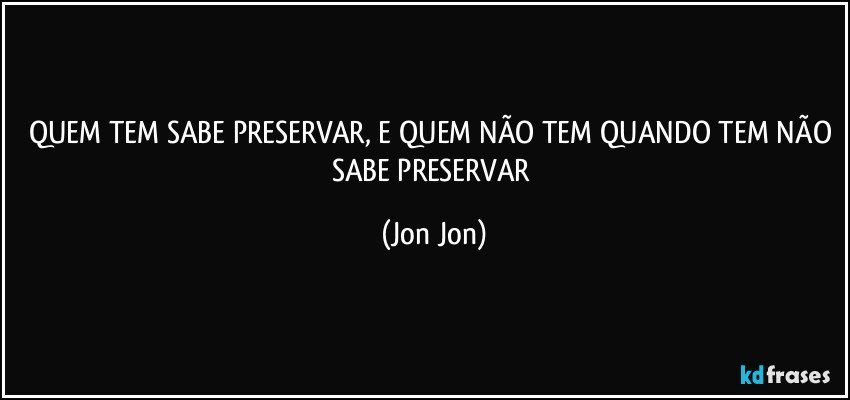QUEM TEM SABE PRESERVAR, E QUEM NÃO TEM QUANDO TEM NÃO SABE PRESERVAR (Jon Jon)