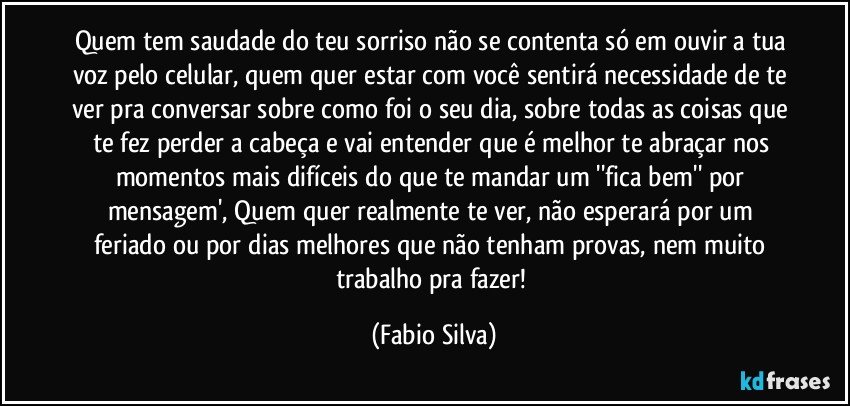 Quem tem saudade do teu sorriso não se contenta só em ouvir a tua voz pelo celular, quem quer estar com você sentirá necessidade de te ver pra conversar sobre como foi o seu dia, sobre todas as coisas que te fez perder a cabeça e vai entender que é melhor te abraçar nos momentos mais difíceis do que te mandar um ''fica bem'' por mensagem', Quem quer realmente te ver, não esperará por um feriado ou por dias melhores que não tenham provas, nem muito trabalho pra fazer! (Fabio Silva)