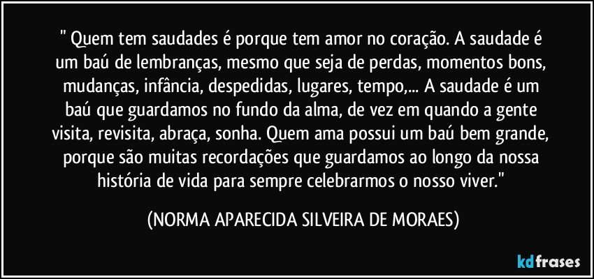 " Quem tem saudades é porque tem amor no coração. A saudade é um baú de lembranças, mesmo que seja de perdas, momentos bons, mudanças, infância, despedidas, lugares, tempo,... A saudade é um baú que guardamos no fundo da alma, de vez em quando a gente visita, revisita, abraça, sonha. Quem ama possui um baú bem grande, porque são muitas recordações que guardamos ao longo da nossa história de vida para sempre celebrarmos o nosso viver." (NORMA APARECIDA SILVEIRA DE MORAES)