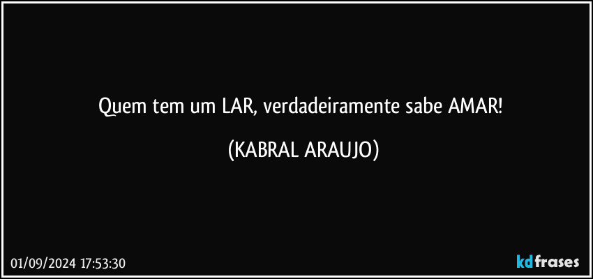 Quem tem um LAR, verdadeiramente sabe AMAR! (KABRAL ARAUJO)