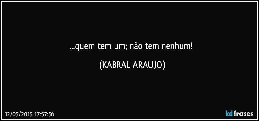 ...quem tem um; não tem nenhum! (KABRAL ARAUJO)