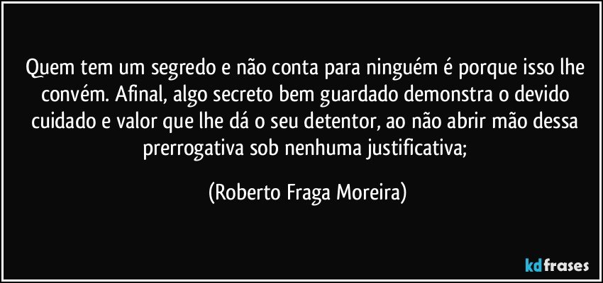 Quem tem um segredo e não conta para ninguém é porque isso lhe convém. Afinal, algo  secreto bem guardado demonstra o devido cuidado e valor que lhe dá o seu detentor, ao não abrir mão dessa prerrogativa sob nenhuma justificativa; (Roberto Fraga Moreira)