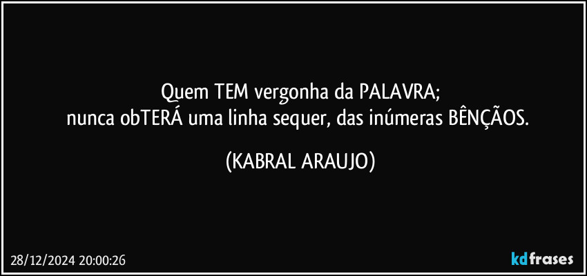 Quem TEM vergonha da PALAVRA;
nunca obTERÁ uma linha sequer, das inúmeras BÊNÇÃOS. (KABRAL ARAUJO)