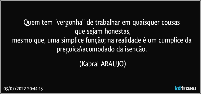 Quem tem "vergonha" de trabalhar em quaisquer cousas 
que sejam honestas,
mesmo que, uma símplice função; na realidade é um cumplice da preguiça\acomodado da isenção. (KABRAL ARAUJO)