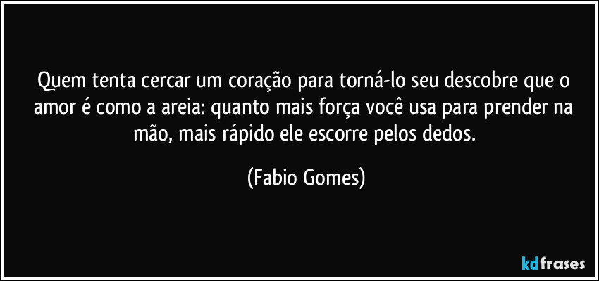 Quem tenta cercar um coração para torná-lo seu descobre que o amor é como a areia: quanto mais força você usa para prender na mão, mais rápido ele escorre pelos dedos. (Fabio Gomes)
