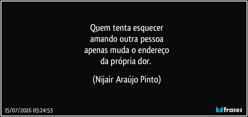 Quem tenta esquecer
amando outra pessoa
apenas muda o endereço
da própria dor. (Nijair Araújo Pinto)
