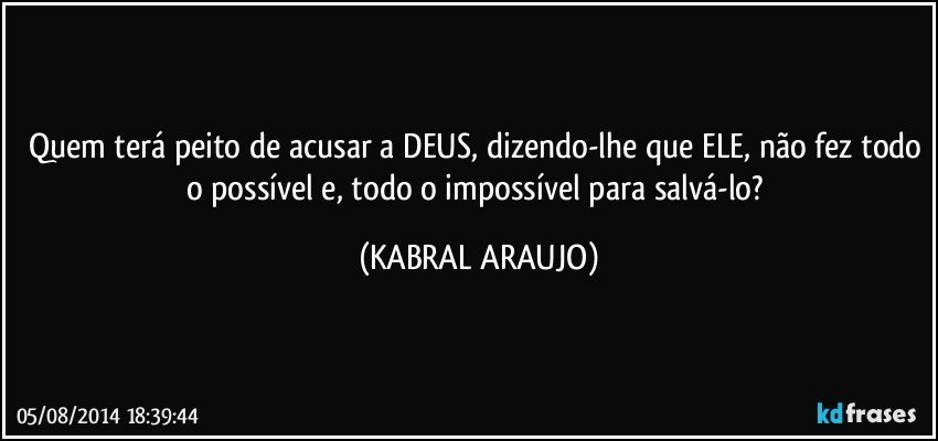 Quem terá peito de acusar a DEUS, dizendo-lhe que ELE, não fez todo o possível e, todo o impossível para salvá-lo? (KABRAL ARAUJO)