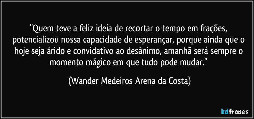 "Quem teve a feliz ideia de recortar o tempo em frações, potencializou nossa capacidade de esperançar, porque ainda que o hoje seja árido e convidativo ao desânimo, amanhã será sempre o momento mágico em que tudo pode mudar." (Wander Medeiros Arena da Costa)