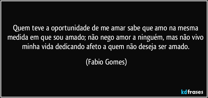 Quem teve a oportunidade de me amar sabe que amo na mesma medida em que sou amado; não nego amor a ninguém, mas não vivo minha vida dedicando afeto a quem não deseja ser amado. (Fabio Gomes)