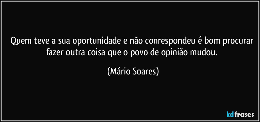 Quem teve a sua oportunidade e não conrespondeu é bom procurar fazer outra coisa que o povo de opinião mudou. (Mário Soares)