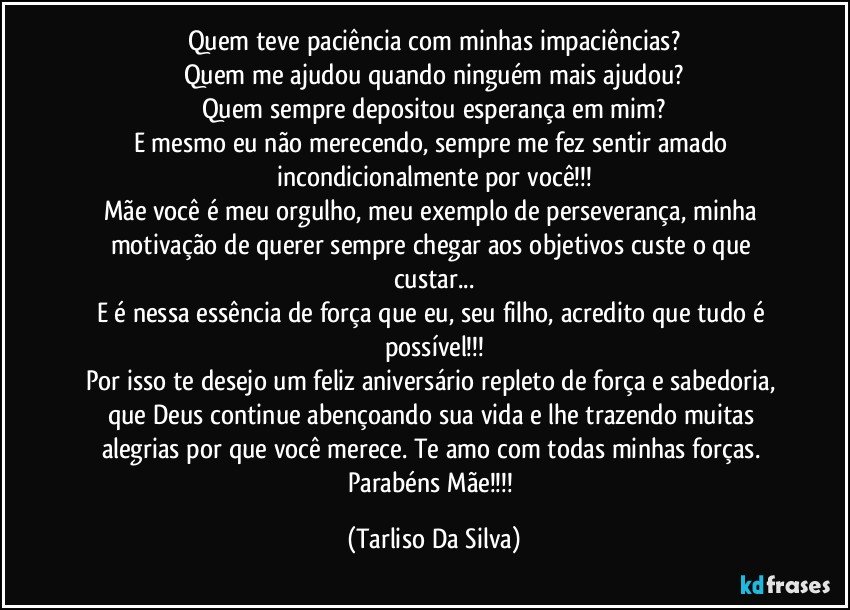 Quem teve paciência com minhas impaciências?
Quem me ajudou quando ninguém mais ajudou?
Quem sempre depositou esperança em mim?
E mesmo eu não merecendo, sempre me fez sentir amado incondicionalmente por você!!!
Mãe você é meu orgulho, meu exemplo de perseverança, minha motivação de querer sempre chegar aos objetivos custe o que custar...
E é nessa essência de força que eu, seu filho, acredito que tudo é possível!!!
Por isso te desejo um feliz aniversário repleto de força e sabedoria, que Deus continue abençoando sua vida e lhe trazendo muitas alegrias por que você merece. Te amo com todas minhas forças. Parabéns Mãe!!! (Tarliso Da Silva)