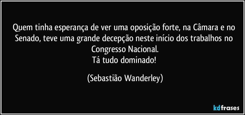 Quem tinha esperança de ver uma oposição forte, na Câmara e no Senado, teve uma grande decepção neste início dos trabalhos no Congresso Nacional.
Tá tudo dominado! (Sebastião Wanderley)