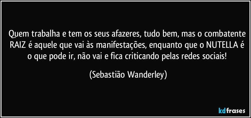 Quem trabalha e tem os seus afazeres, tudo bem, mas o combatente RAIZ é aquele que vai às manifestações, enquanto que o NUTELLA é o que pode ir, não vai e fica criticando pelas redes sociais! (Sebastião Wanderley)