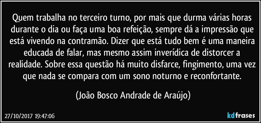 Quem trabalha no terceiro turno, por mais que durma várias horas durante o dia ou faça uma boa refeição, sempre dá a impressão que está vivendo na contramão. Dizer que está tudo bem é uma maneira educada de falar, mas mesmo assim inverídica de distorcer a realidade. Sobre essa questão há muito disfarce, fingimento, uma vez que nada se compara com um sono noturno e reconfortante. (João Bosco Andrade de Araújo)