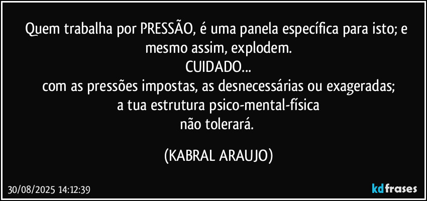 Quem trabalha por PRESSÃO, é uma panela específica para isto; e mesmo assim, explodem.
CUIDADO...
com as pressões impostas, as desnecessárias ou exageradas;
a tua estrutura psico-mental-física
não tolerará. (KABRAL ARAUJO)