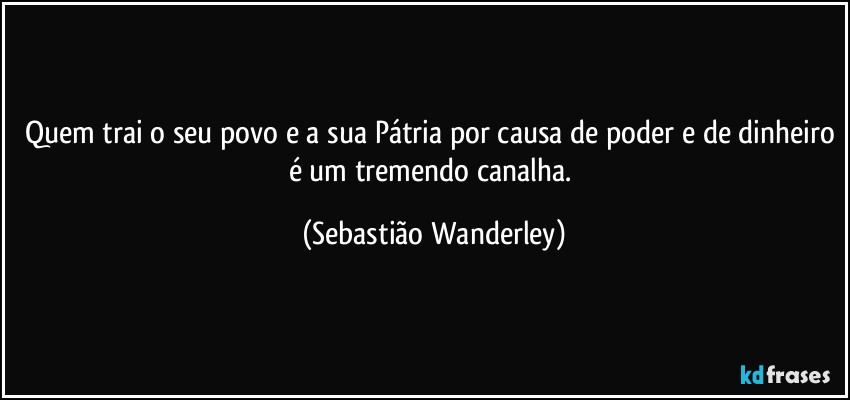 Quem trai o seu povo e a sua Pátria por causa de poder e de dinheiro é um tremendo canalha. (Sebastião Wanderley)