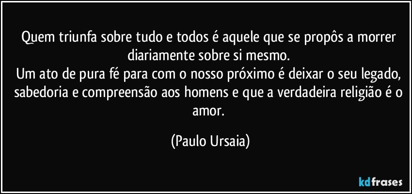 Quem triunfa sobre tudo e todos é aquele que se propôs a morrer diariamente sobre si mesmo. 
Um ato de pura fé para com o nosso próximo é deixar o seu legado, sabedoria e compreensão aos homens e que a verdadeira religião é o amor. (Paulo Ursaia)