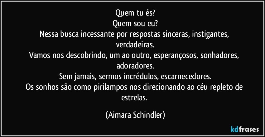 Quem tu és?
Quem sou eu?
Nessa busca incessante por respostas sinceras, instigantes, verdadeiras.
Vamos nos descobrindo, um ao outro, esperançosos, sonhadores, adoradores.
Sem jamais, sermos incrédulos, escarnecedores.
Os sonhos são como pirilampos nos direcionando ao céu repleto de estrelas. (Aimara Schindler)