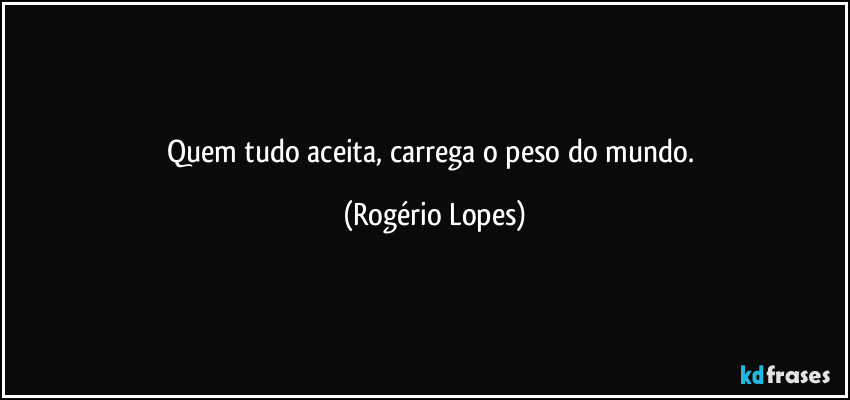 Quem tudo aceita, carrega o peso do mundo. (Rogério Lopes)