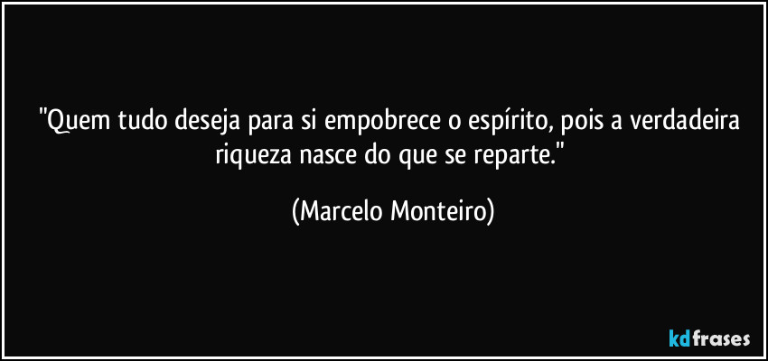 "Quem tudo deseja para si empobrece o espírito, pois a verdadeira riqueza nasce do que se reparte." (Marcelo Monteiro)