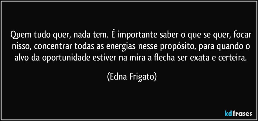 Quem tudo quer, nada tem. É importante saber o que se quer, focar nisso, concentrar todas as energias nesse propósito, para quando o alvo da oportunidade estiver na mira a flecha ser exata e certeira. (Edna Frigato)