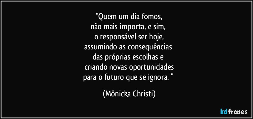 "Quem um dia fomos,
não mais importa, e sim, 
o responsável ser hoje,
assumindo  as consequências 
das próprias escolhas e 
criando novas oportunidades
para o futuro que se ignora. " (Mônicka Christi)