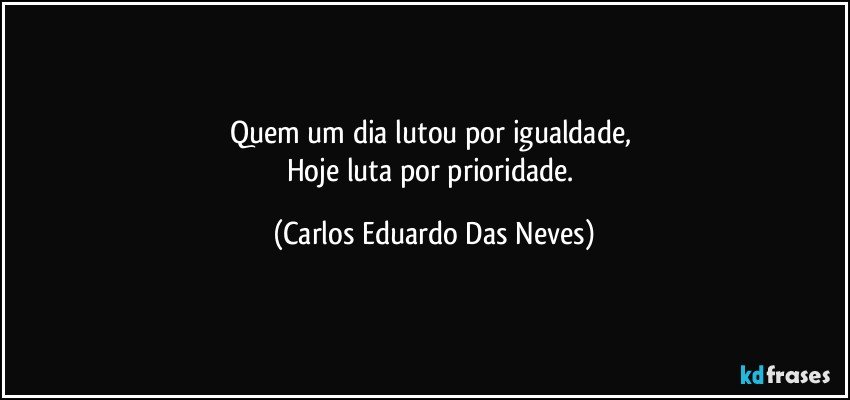 Quem um dia lutou por igualdade, 
Hoje luta por prioridade. (Carlos Eduardo Das Neves)