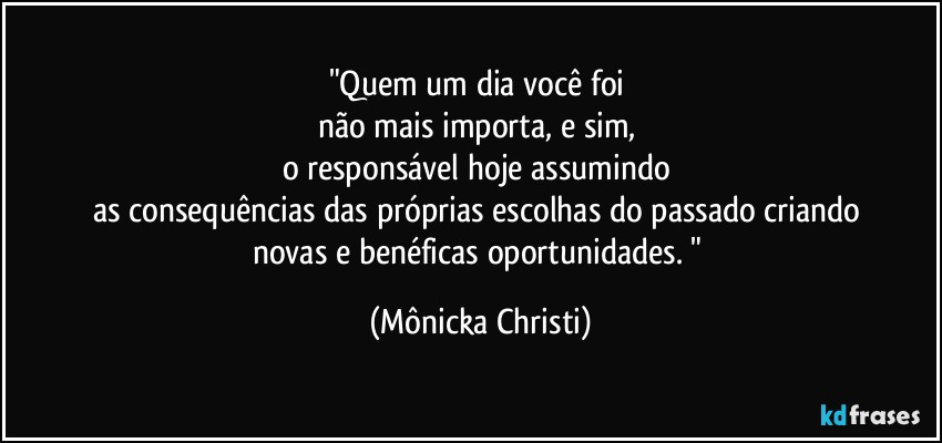 "Quem um dia você foi 
não mais importa, e sim, 
o responsável hoje assumindo  
as consequências das próprias escolhas do passado criando 
novas e benéficas oportunidades. " (Mônicka Christi)