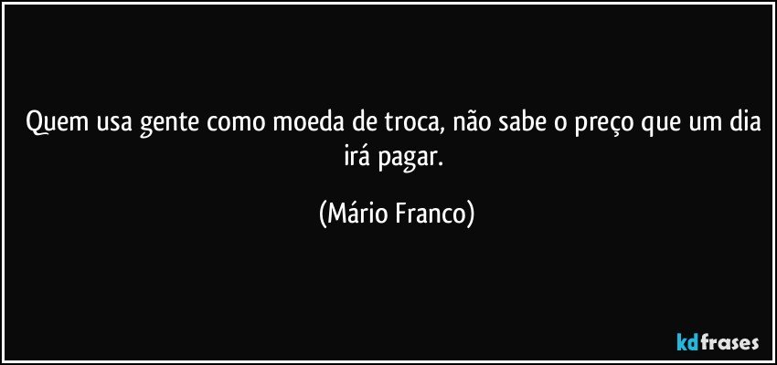 Quem usa gente como moeda de troca, não sabe o preço que um dia irá pagar. (Mário Franco)