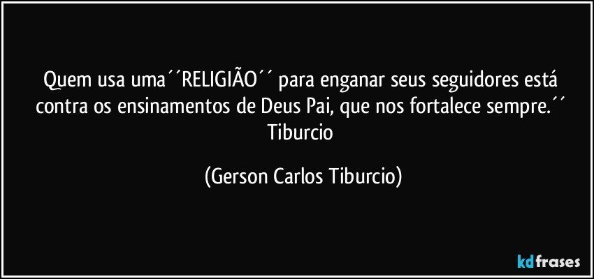 Quem usa uma´´RELIGIÃO´´ para enganar seus seguidores está contra os ensinamentos de Deus Pai, que nos fortalece sempre.´´ Tiburcio (Gerson Carlos Tiburcio)