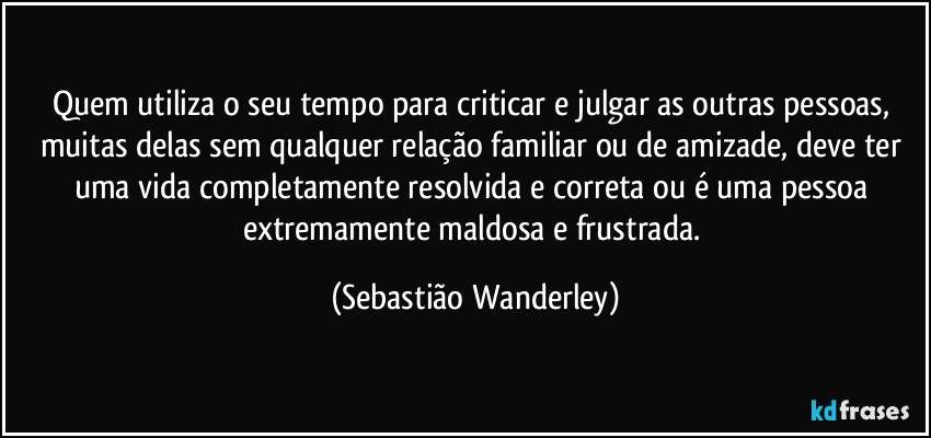 Quem utiliza o seu tempo para criticar e julgar as outras pessoas, muitas delas sem qualquer relação familiar ou de amizade, deve ter uma vida completamente resolvida e correta ou é uma pessoa extremamente maldosa e frustrada. (Sebastião Wanderley)