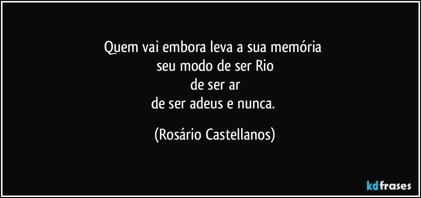 Quem vai embora leva a sua memória 
seu modo de ser Rio
de ser ar
de ser adeus e nunca. (Rosário Castellanos)