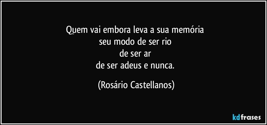 Quem vai embora leva a sua memória 
seu modo de ser rio 
de ser ar 
de ser adeus e nunca. (Rosário Castellanos)